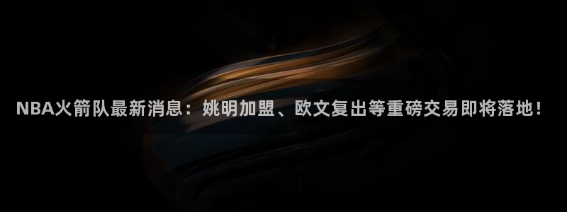 NBA火箭队最新消息：姚明加盟、欧文复出等重磅交易即将落地！
